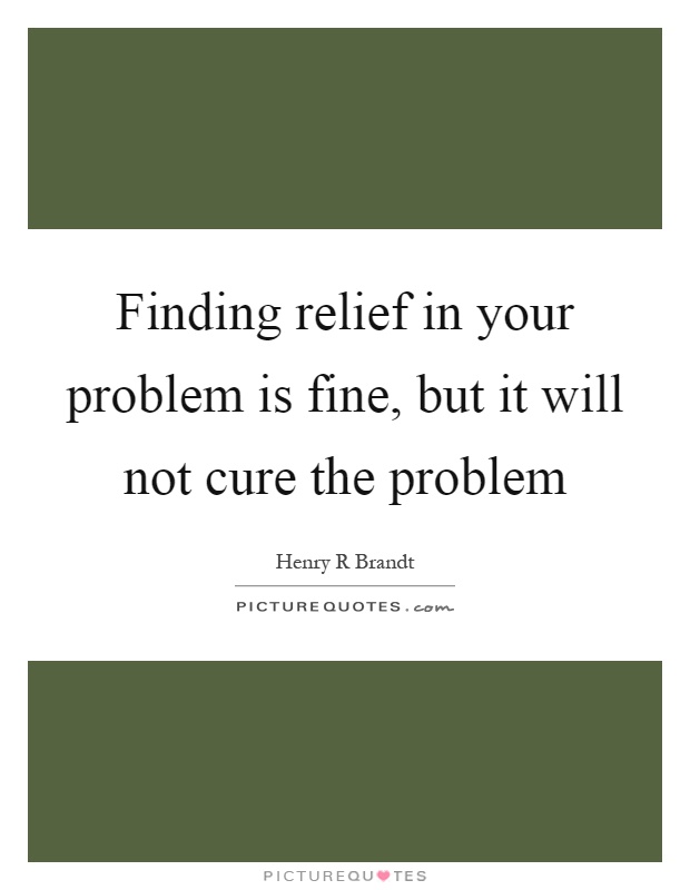Finding relief in your problem is fine, but it will not cure the problem Picture Quote #1