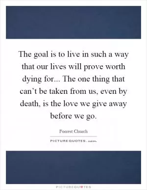 The goal is to live in such a way that our lives will prove worth dying for... The one thing that can’t be taken from us, even by death, is the love we give away before we go Picture Quote #1
