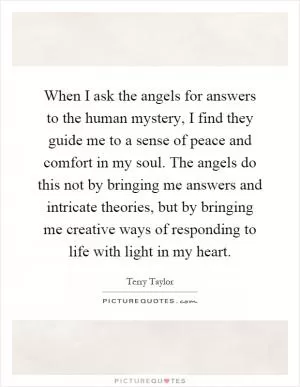 When I ask the angels for answers to the human mystery, I find they guide me to a sense of peace and comfort in my soul. The angels do this not by bringing me answers and intricate theories, but by bringing me creative ways of responding to life with light in my heart Picture Quote #1