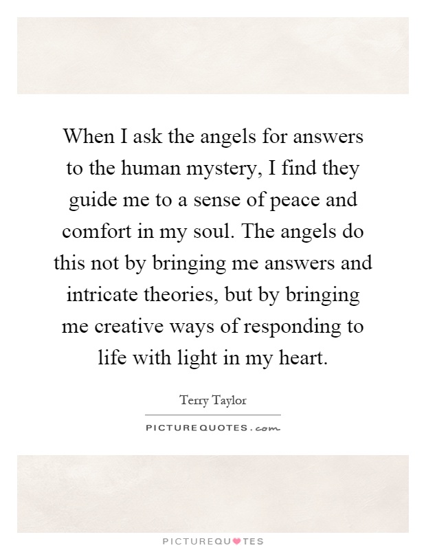 When I ask the angels for answers to the human mystery, I find they guide me to a sense of peace and comfort in my soul. The angels do this not by bringing me answers and intricate theories, but by bringing me creative ways of responding to life with light in my heart Picture Quote #1