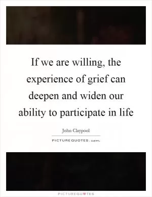 If we are willing, the experience of grief can deepen and widen our ability to participate in life Picture Quote #1