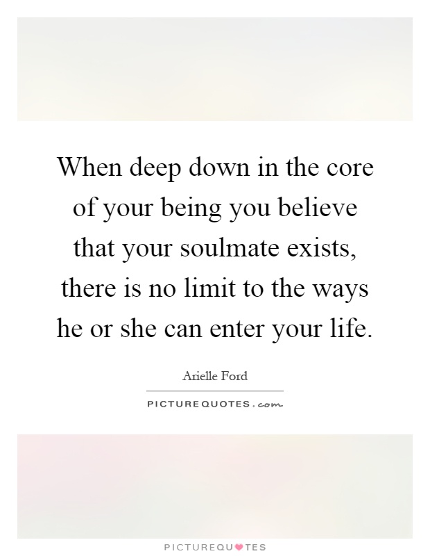 When deep down in the core of your being you believe that your soulmate exists, there is no limit to the ways he or she can enter your life Picture Quote #1