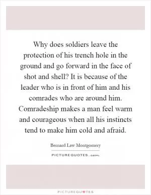Why does soldiers leave the protection of his trench hole in the ground and go forward in the face of shot and shell? It is because of the leader who is in front of him and his comrades who are around him. Comradeship makes a man feel warm and courageous when all his instincts tend to make him cold and afraid Picture Quote #1