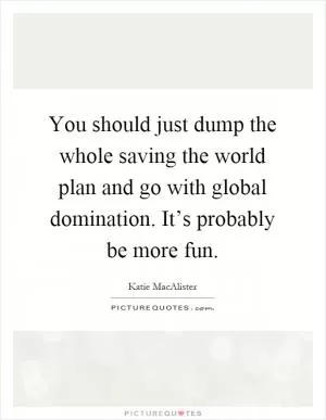 You should just dump the whole saving the world plan and go with global domination. It’s probably be more fun Picture Quote #1
