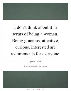 I don’t think about it in terms of being a woman. Being gracious, attentive, curious, interested are requirements for everyone Picture Quote #1