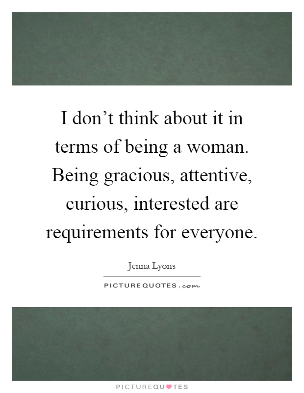 I don't think about it in terms of being a woman. Being gracious, attentive, curious, interested are requirements for everyone Picture Quote #1