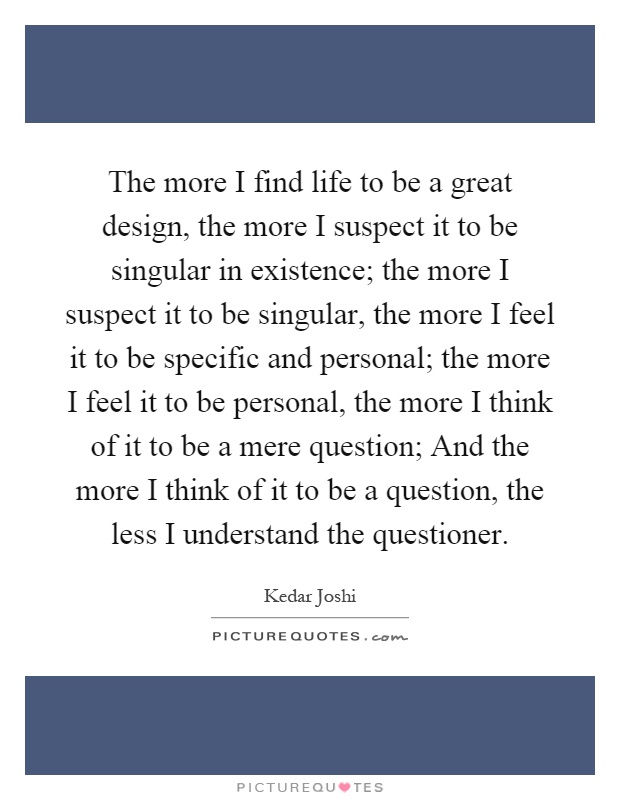 The more I find life to be a great design, the more I suspect it to be singular in existence; the more I suspect it to be singular, the more I feel it to be specific and personal; the more I feel it to be personal, the more I think of it to be a mere question; And the more I think of it to be a question, the less I understand the questioner Picture Quote #1