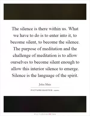 The silence is there within us. What we have to do is to enter into it, to become silent, to become the silence. The purpose of meditation and the challenge of meditation is to allow ourselves to become silent enough to allow this interior silence to emerge. Silence is the language of the spirit Picture Quote #1
