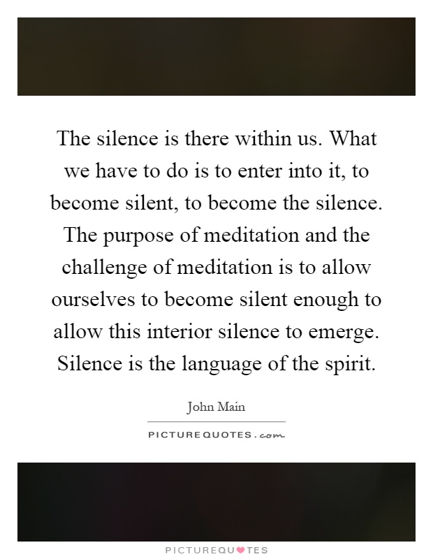 The silence is there within us. What we have to do is to enter into it, to become silent, to become the silence. The purpose of meditation and the challenge of meditation is to allow ourselves to become silent enough to allow this interior silence to emerge. Silence is the language of the spirit Picture Quote #1