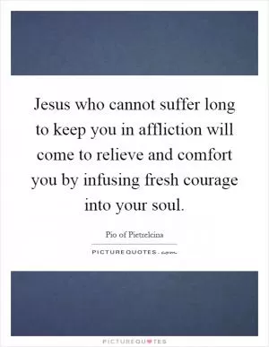 Jesus who cannot suffer long to keep you in affliction will come to relieve and comfort you by infusing fresh courage into your soul Picture Quote #1