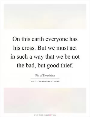 On this earth everyone has his cross. But we must act in such a way that we be not the bad, but good thief Picture Quote #1