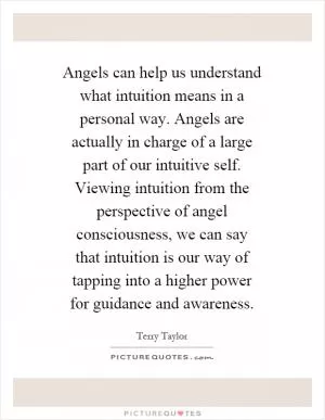 Angels can help us understand what intuition means in a personal way. Angels are actually in charge of a large part of our intuitive self. Viewing intuition from the perspective of angel consciousness, we can say that intuition is our way of tapping into a higher power for guidance and awareness Picture Quote #1
