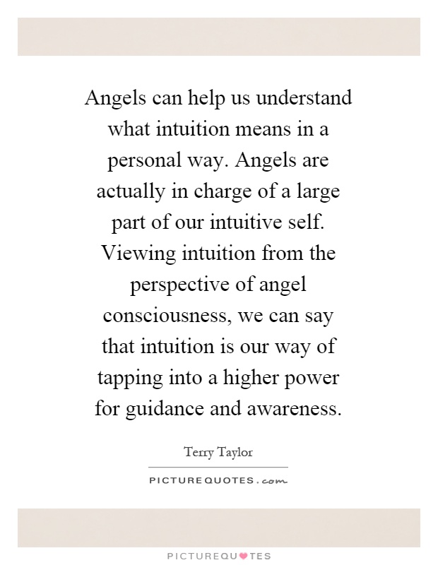 Angels can help us understand what intuition means in a personal way. Angels are actually in charge of a large part of our intuitive self. Viewing intuition from the perspective of angel consciousness, we can say that intuition is our way of tapping into a higher power for guidance and awareness Picture Quote #1