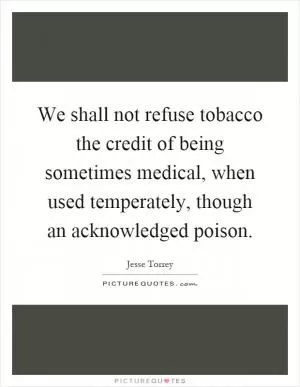 We shall not refuse tobacco the credit of being sometimes medical, when used temperately, though an acknowledged poison Picture Quote #1