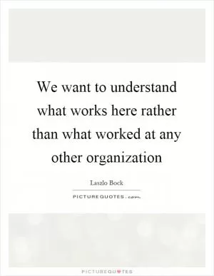 We want to understand what works here rather than what worked at any other organization Picture Quote #1