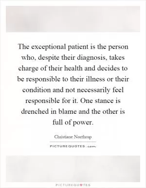 The exceptional patient is the person who, despite their diagnosis, takes charge of their health and decides to be responsible to their illness or their condition and not necessarily feel responsible for it. One stance is drenched in blame and the other is full of power Picture Quote #1