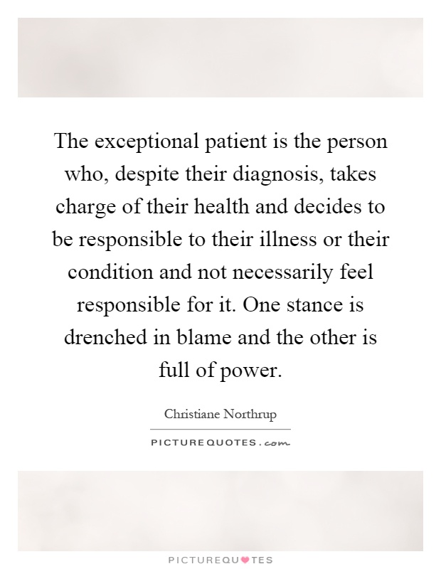 The exceptional patient is the person who, despite their diagnosis, takes charge of their health and decides to be responsible to their illness or their condition and not necessarily feel responsible for it. One stance is drenched in blame and the other is full of power Picture Quote #1