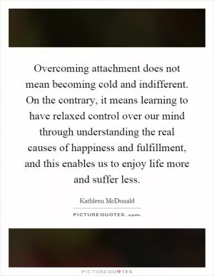 Overcoming attachment does not mean becoming cold and indifferent. On the contrary, it means learning to have relaxed control over our mind through understanding the real causes of happiness and fulfillment, and this enables us to enjoy life more and suffer less Picture Quote #1