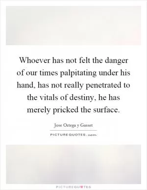 Whoever has not felt the danger of our times palpitating under his hand, has not really penetrated to the vitals of destiny, he has merely pricked the surface Picture Quote #1