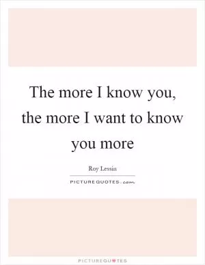 The more I know you, the more I want to know you more Picture Quote #1