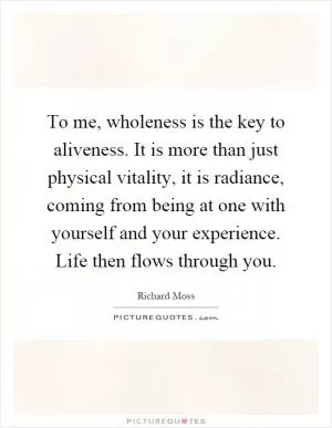 To me, wholeness is the key to aliveness. It is more than just physical vitality, it is radiance, coming from being at one with yourself and your experience. Life then flows through you Picture Quote #1