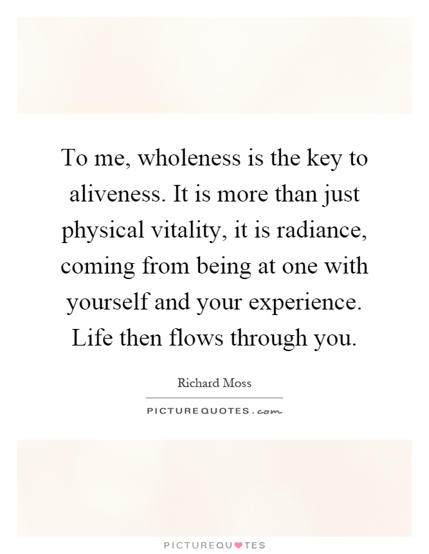 To me, wholeness is the key to aliveness. It is more than just physical vitality, it is radiance, coming from being at one with yourself and your experience. Life then flows through you Picture Quote #1