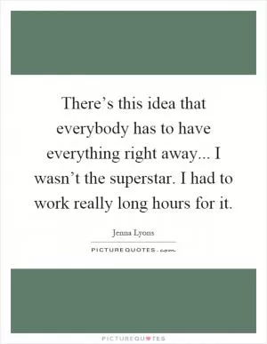 There’s this idea that everybody has to have everything right away... I wasn’t the superstar. I had to work really long hours for it Picture Quote #1