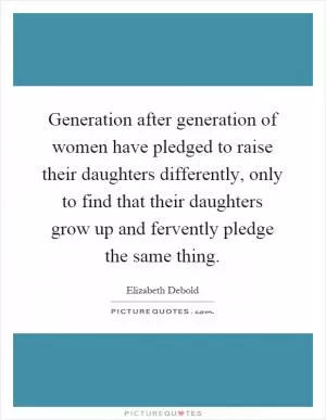 Generation after generation of women have pledged to raise their daughters differently, only to find that their daughters grow up and fervently pledge the same thing Picture Quote #1