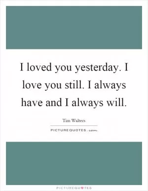 I loved you yesterday. I love you still. I always have and I always will Picture Quote #1