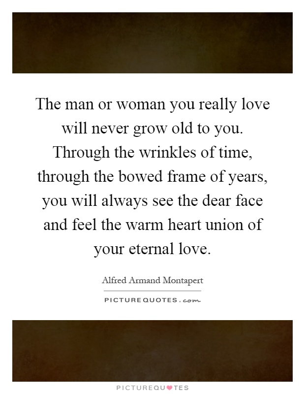 The man or woman you really love will never grow old to you. Through the wrinkles of time, through the bowed frame of years, you will always see the dear face and feel the warm heart union of your eternal love Picture Quote #1