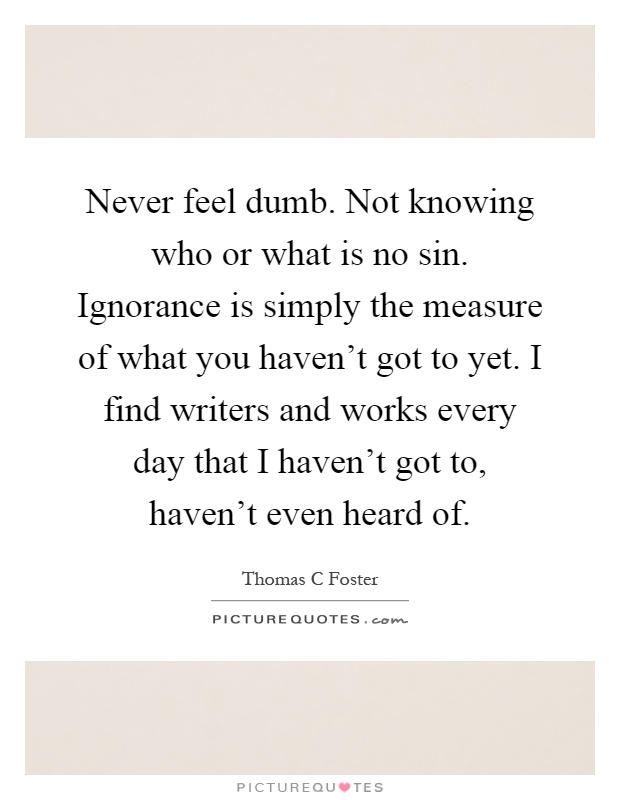 Never feel dumb. Not knowing who or what is no sin. Ignorance is simply the measure of what you haven't got to yet. I find writers and works every day that I haven't got to, haven't even heard of Picture Quote #1