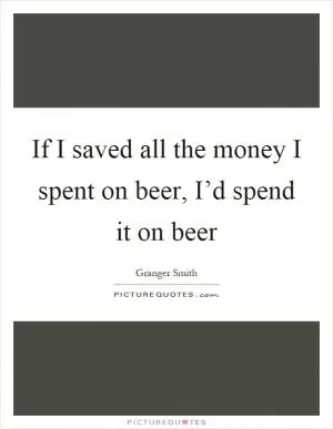 If I saved all the money I spent on beer, I’d spend it on beer Picture Quote #1