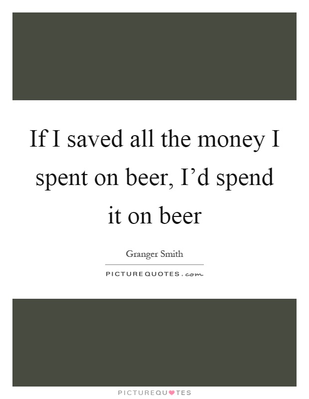 If I saved all the money I spent on beer, I'd spend it on beer Picture Quote #1