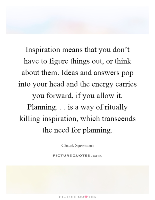 Inspiration means that you don't have to figure things out, or think about them. Ideas and answers pop into your head and the energy carries you forward, if you allow it. Planning... is a way of ritually killing inspiration, which transcends the need for planning Picture Quote #1