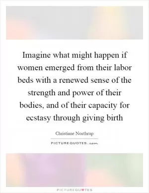 Imagine what might happen if women emerged from their labor beds with a renewed sense of the strength and power of their bodies, and of their capacity for ecstasy through giving birth Picture Quote #1