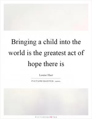 Bringing a child into the world is the greatest act of hope there is Picture Quote #1
