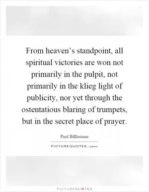 From heaven’s standpoint, all spiritual victories are won not primarily in the pulpit, not primarily in the klieg light of publicity, nor yet through the ostentatious blaring of trumpets, but in the secret place of prayer Picture Quote #1