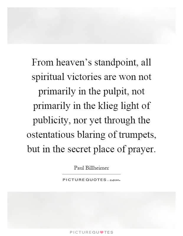 From heaven's standpoint, all spiritual victories are won not primarily in the pulpit, not primarily in the klieg light of publicity, nor yet through the ostentatious blaring of trumpets, but in the secret place of prayer Picture Quote #1