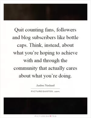 Quit counting fans, followers and blog subscribers like bottle caps. Think, instead, about what you’re hoping to achieve with and through the community that actually cares about what you’re doing Picture Quote #1