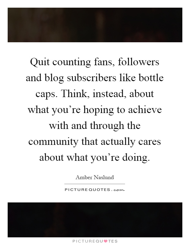 Quit counting fans, followers and blog subscribers like bottle caps. Think, instead, about what you're hoping to achieve with and through the community that actually cares about what you're doing Picture Quote #1