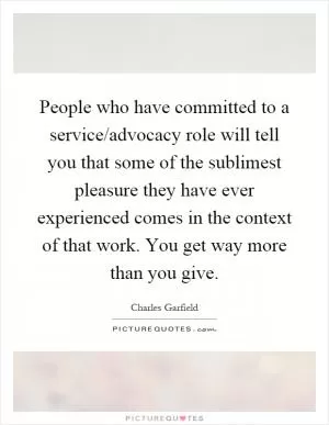 People who have committed to a service/advocacy role will tell you that some of the sublimest pleasure they have ever experienced comes in the context of that work. You get way more than you give Picture Quote #1