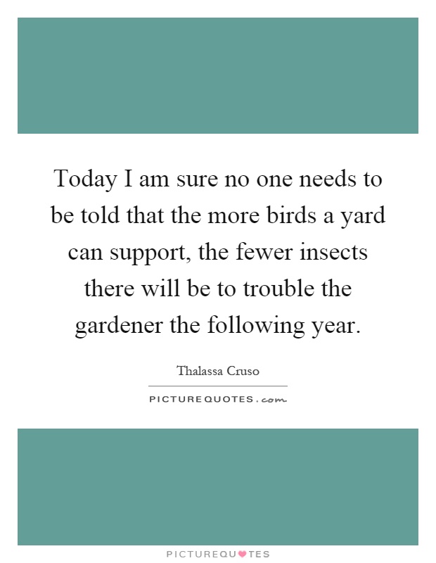 Today I am sure no one needs to be told that the more birds a yard can support, the fewer insects there will be to trouble the gardener the following year Picture Quote #1