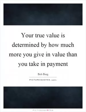 Your true value is determined by how much more you give in value than you take in payment Picture Quote #1
