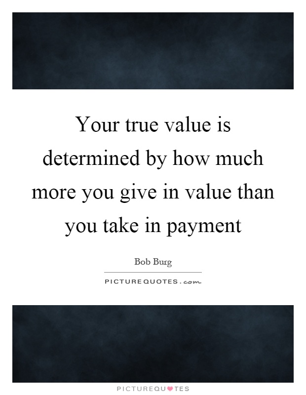 Your true value is determined by how much more you give in value than you take in payment Picture Quote #1