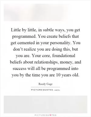 Little by little, in subtle ways, you get programmed. You create beliefs that get cemented in your personality. You don’t realize you are doing this, but you are. Your core, foundational beliefs about relationships, money, and success will all be programmed into you by the time you are 10 years old Picture Quote #1