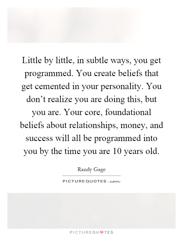 Little by little, in subtle ways, you get programmed. You create beliefs that get cemented in your personality. You don't realize you are doing this, but you are. Your core, foundational beliefs about relationships, money, and success will all be programmed into you by the time you are 10 years old Picture Quote #1