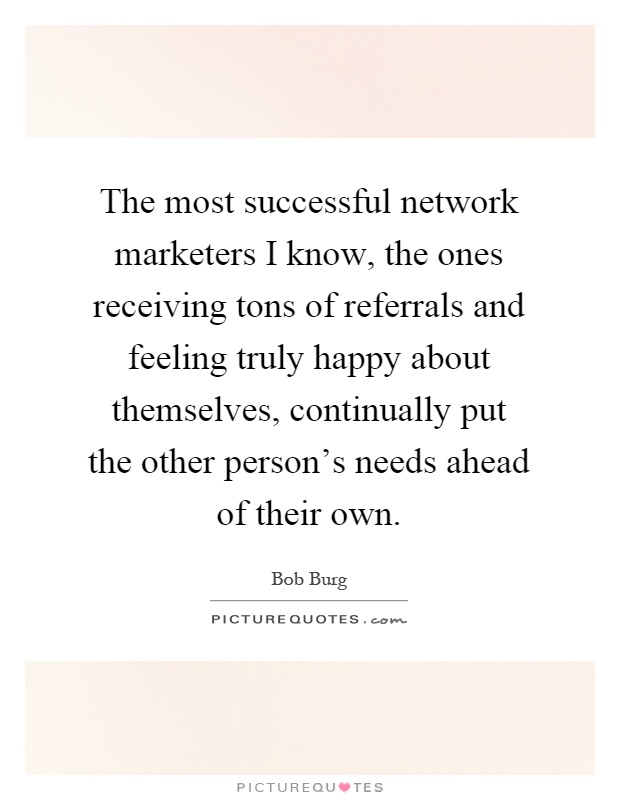 The most successful network marketers I know, the ones receiving tons of referrals and feeling truly happy about themselves, continually put the other person's needs ahead of their own Picture Quote #1