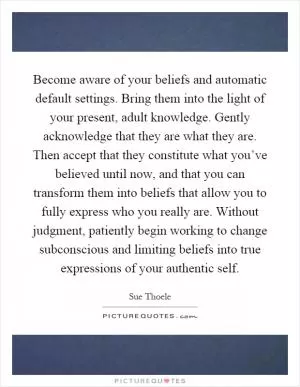 Become aware of your beliefs and automatic default settings. Bring them into the light of your present, adult knowledge. Gently acknowledge that they are what they are. Then accept that they constitute what you’ve believed until now, and that you can transform them into beliefs that allow you to fully express who you really are. Without judgment, patiently begin working to change subconscious and limiting beliefs into true expressions of your authentic self Picture Quote #1