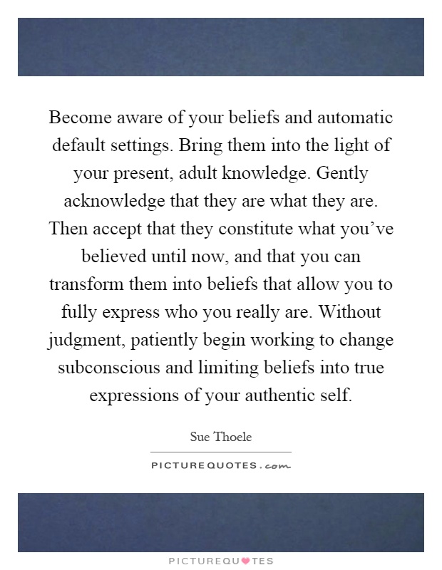 Become aware of your beliefs and automatic default settings. Bring them into the light of your present, adult knowledge. Gently acknowledge that they are what they are. Then accept that they constitute what you've believed until now, and that you can transform them into beliefs that allow you to fully express who you really are. Without judgment, patiently begin working to change subconscious and limiting beliefs into true expressions of your authentic self Picture Quote #1