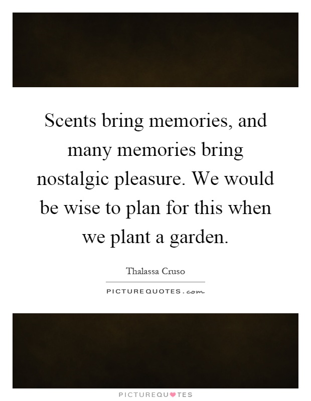 Scents bring memories, and many memories bring nostalgic pleasure. We would be wise to plan for this when we plant a garden Picture Quote #1